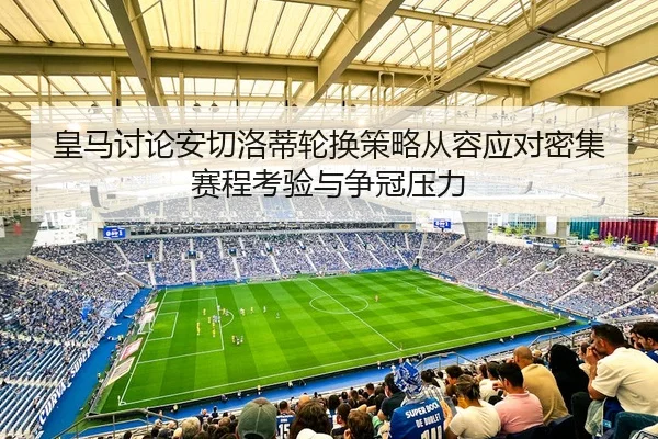 皇马讨论安切洛蒂轮换策略从容应对密集赛程考验与争冠压力