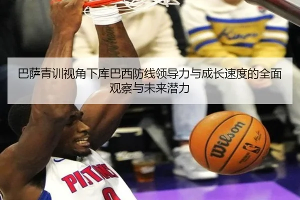 巴萨青训视角下库巴西防线领导力与成长速度的全面观察与未来潜力