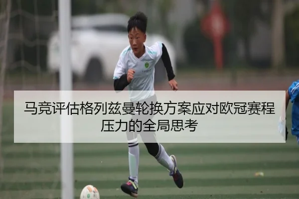 马竞评估格列兹曼轮换方案应对欧冠赛程压力的全局思考