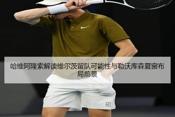 哈维阿隆索解读维尔茨留队可能性与勒沃库森夏窗布局前景