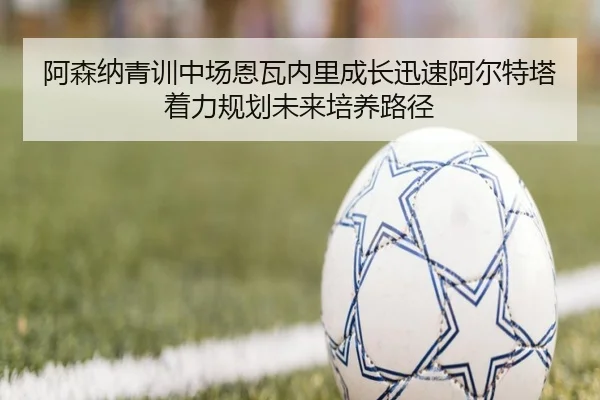 阿森纳青训中场恩瓦内里成长迅速阿尔特塔着力规划未来培养路径